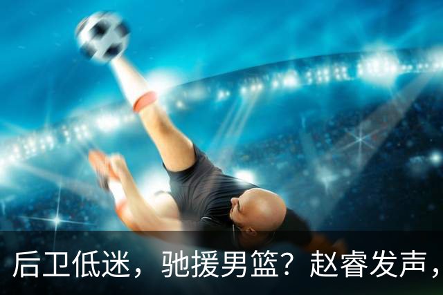 后卫低迷，驰援男篮？赵睿发声，官宣决定，喊话郭士强，赵继伟期待