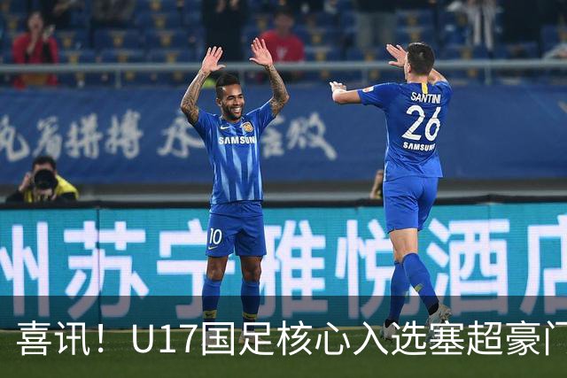 喜讯！U17国足核心入选塞超豪门U19季前集训24人名单，值得期待